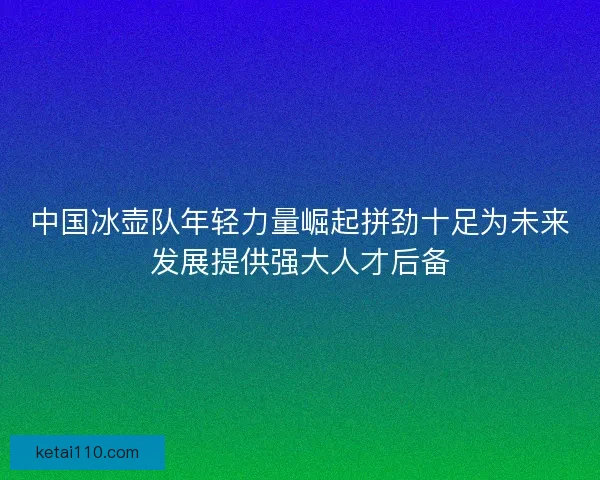 中国冰壶队年轻力量崛起拼劲十足为未来发展提供强大人才后备