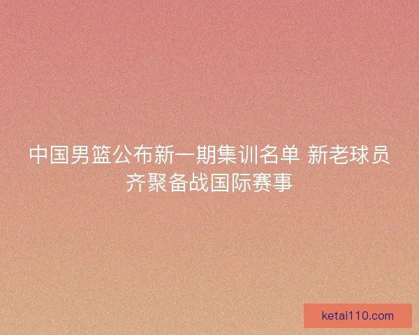 中国男篮公布新一期集训名单 新老球员齐聚备战国际赛事